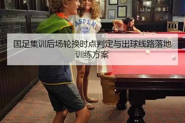 国足集训后场轮换时点判定与出球线路落地训练方案