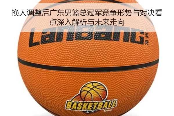 换人调整后广东男篮总冠军竞争形势与对决看点深入解析与未来走向