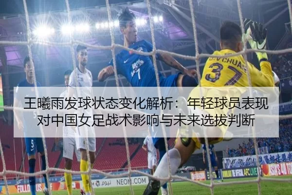 王曦雨发球状态变化解析：年轻球员表现对中国女足战术影响与未来选拔判断