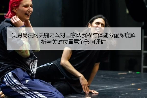 吴易昺法网关键之战对国家队赛程与体能分配深度解析与关键位置竞争影响评估