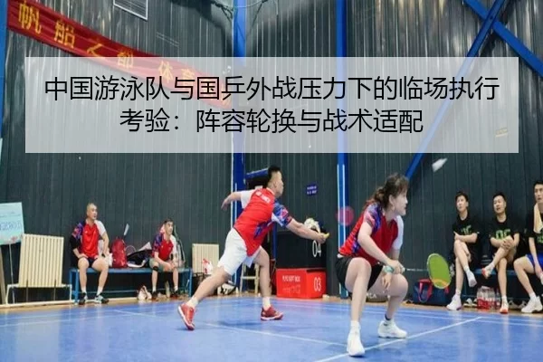 中国游泳队与国乒外战压力下的临场执行考验：阵容轮换与战术适配